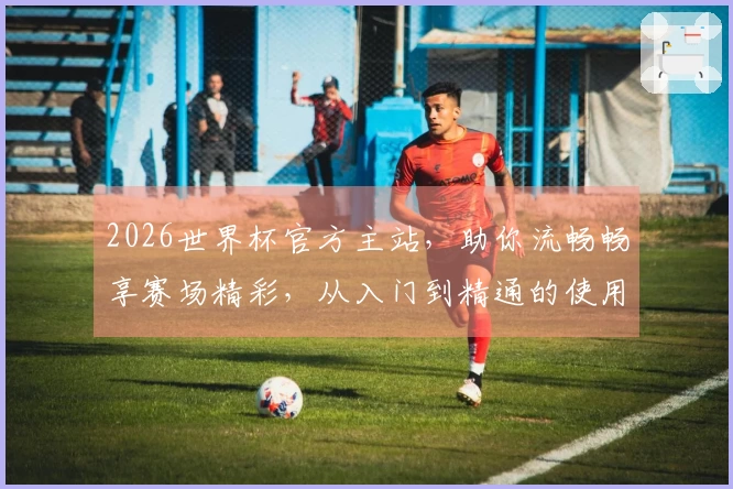 2026世界杯官方主站，助你流畅畅享赛场精彩，从入门到精通的使用指南。