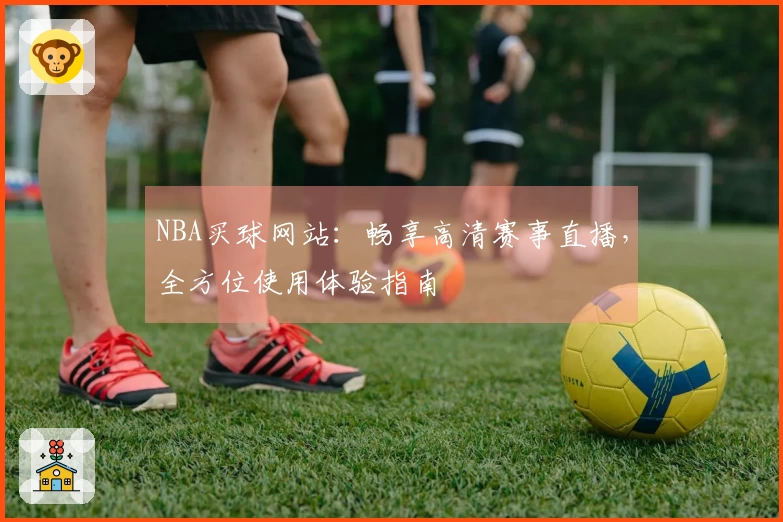 NBA买球网站：畅享高清赛事直播，全方位使用体验指南