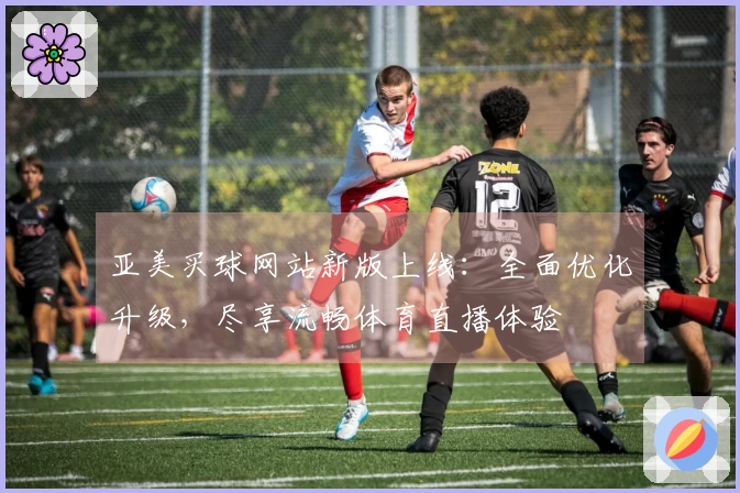 亚美买球网站新版上线：全面优化升级，尽享流畅体育直播体验